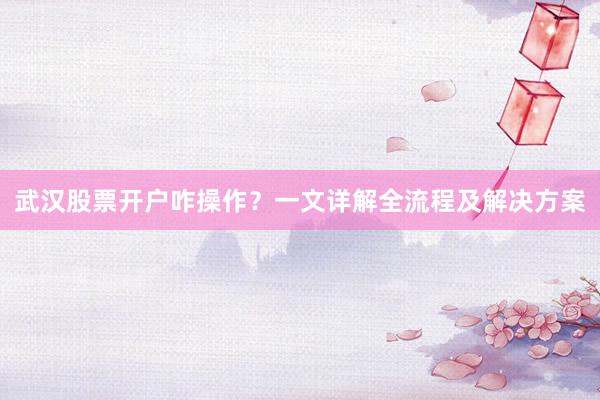 武汉股票开户咋操作?一文详解全流程及解决方案