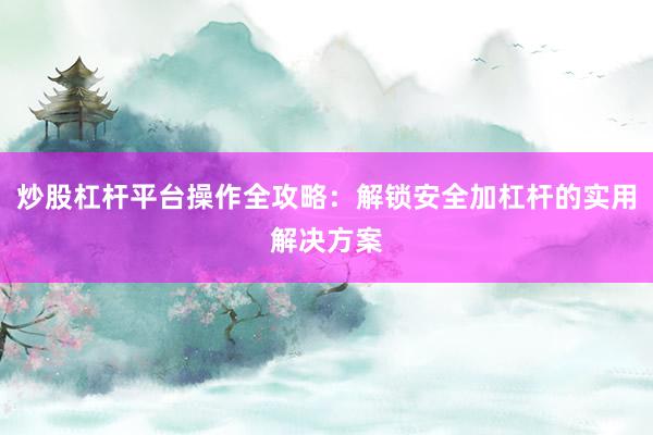 炒股杠杆平台操作全攻略：解锁安全加杠杆的实用解决方案