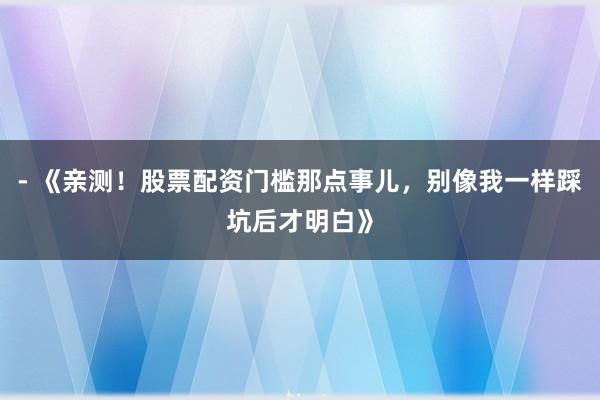- 《亲测!股票配资门槛那点事儿,别像我一样踩坑后才明白》