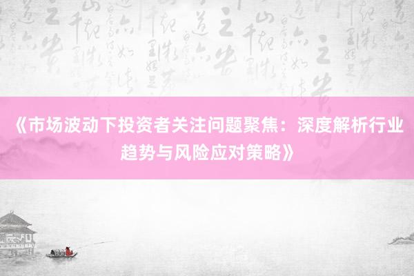 《市场波动下投资者关注问题聚焦：深度解析行业趋势与风险应对策略》