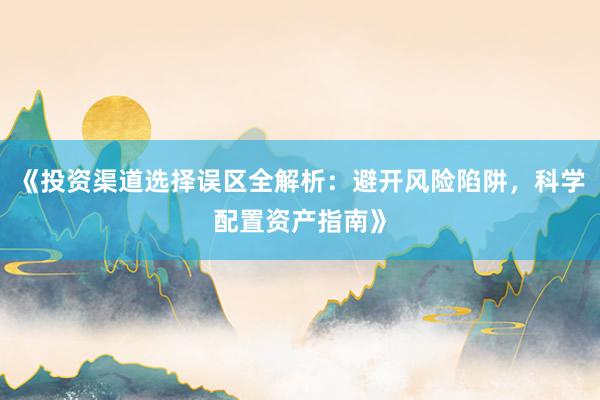 《投资渠道选择误区全解析：避开风险陷阱，科学配置资产指南》