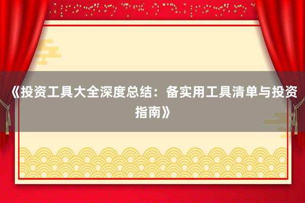 《投资工具大全深度总结：备实用工具清单与投资指南》