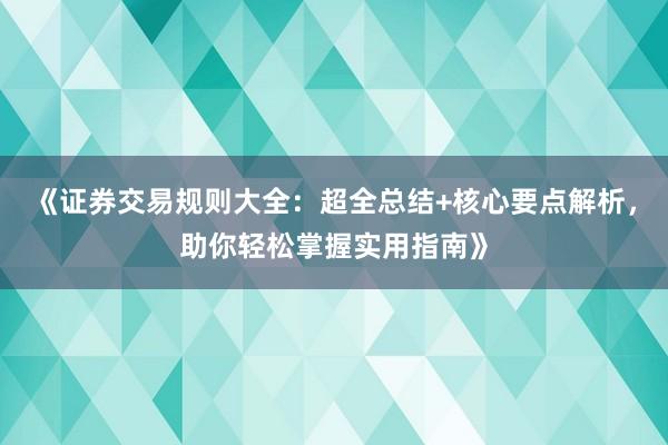 《证券交易规则大全：超全总结+核心要点解析，助你轻松掌握实用指南》