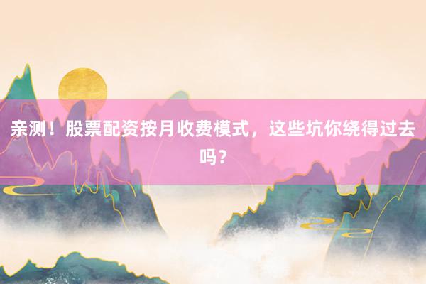亲测！股票配资按月收费模式，这些坑你绕得过去吗？