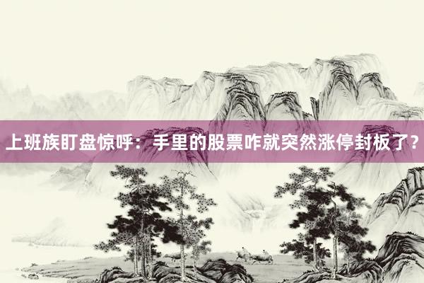 上班族盯盘惊呼：手里的股票咋就突然涨停封板了？