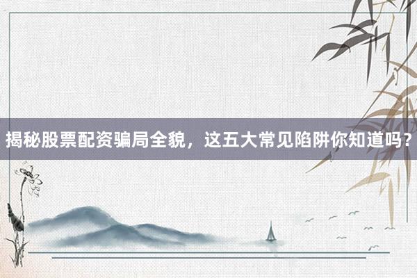 揭秘股票配资骗局全貌，这五大常见陷阱你知道吗？