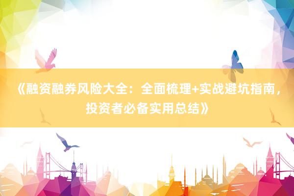 《融资融券风险大全：全面梳理+实战避坑指南，投资者必备实用总结》