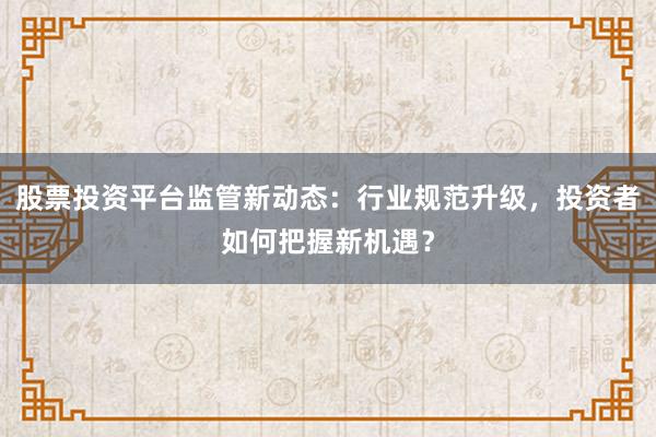 股票投资平台监管新动态：行业规范升级，投资者如何把握新机遇？