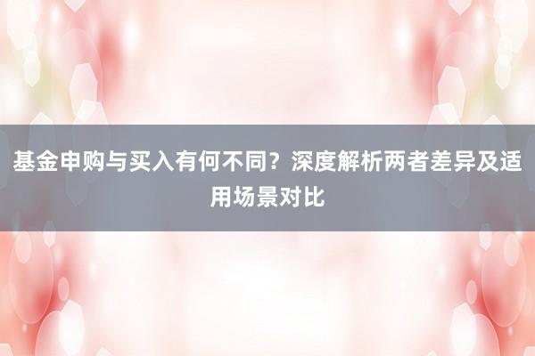 基金申购与买入有何不同？深度解析两者差异及适用场景对比