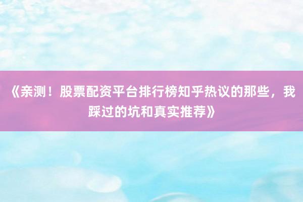 《亲测！股票配资平台排行榜知乎热议的那些，我踩过的坑和真实推荐》