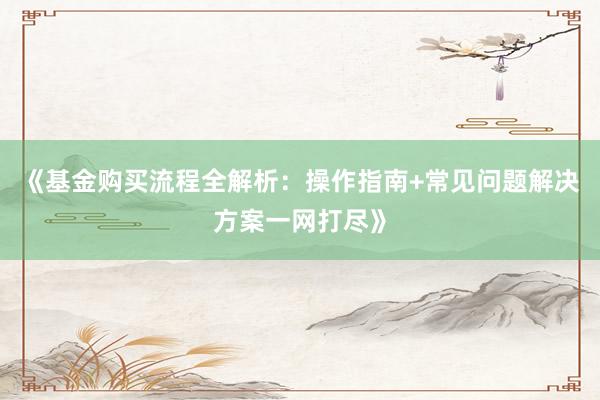 《基金购买流程全解析：操作指南+常见问题解决方案一网打尽》